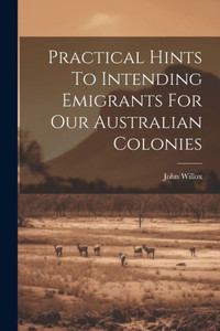Practical Hints To Intending Emigrants For Our Australian Colonies Practical Hints To Intending Emigrants For Our Australian Colonies