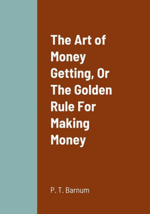 The Art Of Money Getting, Or The Golden Rule For Making Money The Art Of Money Getting, Or The Golden Rule For Making Money