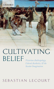 Cultivating Belief: Victorian Anthropology, Liberal Aesthetics, And The Secular Imagination