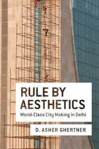 Rule By Aesthetics: World-Class City Making In Delhi Rule By Aesthetics: World-Class City Making In Delhi