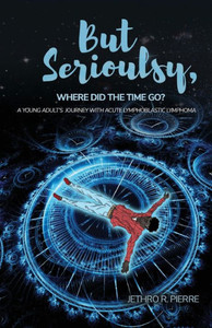 But Seriously, Where Did The Time Go?: A Teenage Journey Of Triumph Over Acute Lymphoblastic Lymphoma