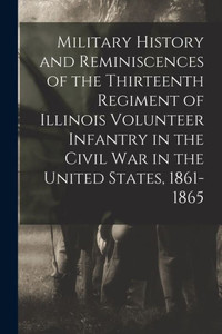 Military History And Reminiscences Of The Thirteenth Regiment Of Illinois Volunteer Infantry In The Civil War In The United States, 1861-1865 Military History And Reminiscences Of The Thirteenth Regiment Of Illinois Volunteer Infantry In The Civil War In The United States, 1861-1865