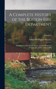 A Complete History Of The Boston Fire Department: Including The Fire-Alarm Service And The Protective Department, From 1630 To 1888; Volume 2 A Complete History Of The Boston Fire Department: Including The Fire-Alarm Service And The Protective Department, From 1630 To 1888; Volume 2