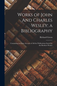 Works Of John And Charles Wesley; A Bibliography: Containing An Exact Account Of All The Publications Issued By The Brothers Wesley Works Of John And Charles Wesley; A Bibliography: Containing An Exact Account Of All The Publications Issued By The Brothers Wesley