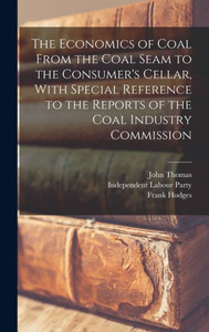 The Economics Of Coal From The Coal Seam To The Consumer's Cellar, With Special Reference To The Reports Of The Coal Industry Commission The Economics Of Coal From The Coal Seam To The Consumer's Cellar, With Special Reference To The Reports Of The Coal Industry Commission