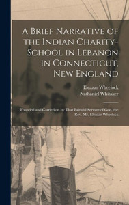 A Brief Narrative Of The Indian Charity-School In Lebanon In Connecticut, New England: Founded And Carried On By That Faithful Servant Of God, The Rev. Mr. Eleazar Wheelock A Brief Narrative Of The Indian Charity-School In Lebanon In Connecticut, New England: Founded And Carried On By That Faithful Servant Of God, The Rev. Mr. Eleazar Wheelock