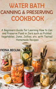 Water Bath Canning And Preserving Cookbook: A Beginners Guide For Learning How To Can And Preserve Food In Jars Such As Pickled Vegetables, Jams, Jellies, Etc. With Tested Homemade Recipes