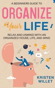 A Beginners Guide To Organizing Your Life: Relax And Unwind With An Organized House, Life, And Mind A Beginners Guide To Organizing Your Life: Relax And Unwind With An Organized House, Life, And Mind