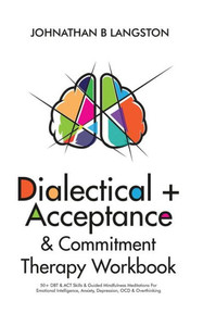Dialectical + Acceptance & Commitment Therapy Workbook: 50+ Dbt & Act Skills & Guided Mindfulness Meditations For Emotional Intelligence, Anxiety, Depression, Ocd & Overthinking Dialectical + Acceptance & Commitment Therapy Workbook: 50+ Dbt & Act Skills & Guided Mindfulness Meditations For Emotional Intelligence, Anxiety, Depression, Ocd & Overthinking