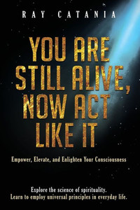 You Are Still Alive, Now Act Like It: Empower, Elevate, And Enlighten Your Consciousness (Ray Catania's Awakening)