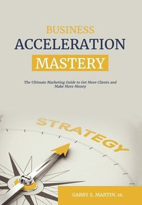 Business Acceleration Mastery: The Ultimate Marketing Guide To Get More Clients And Make More Money Business Acceleration Mastery: The Ultimate Marketing Guide To Get More Clients And Make More Money