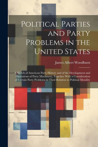 Political Parties And Party Problems In The United States; A Sketch Of American Party History And Of The Development And Operations Of Party ... In Their Relation To Political Morality Political Parties And Party Problems In The United States; A Sketch Of American Party History And Of The Development And Operations Of Party ... In Their Relation To Political Morality