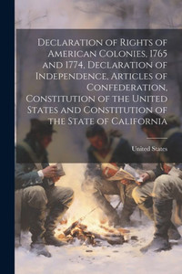 Declaration Of Rights Of American Colonies, 1765 And 1774, Declaration Of Independence, Articles Of Confederation, Constitution Of The United States And Constitution Of The State Of California Declaration Of Rights Of American Colonies, 1765 And 1774, Declaration Of Independence, Articles Of Confederation, Constitution Of The United States And Constitution Of The State Of California