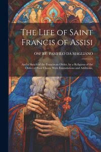 The Life Of Saint Francis Of Assisi; And A Sketch Of The Franciscan Order, By A Religious Of The Order Of Poor Clares. With Emendations And Additions, The Life Of Saint Francis Of Assisi; And A Sketch Of The Franciscan Order, By A Religious Of The Order Of Poor Clares. With Emendations And Additions,