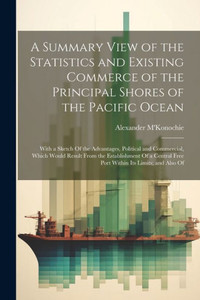 A Summary View Of The Statistics And Existing Commerce Of The Principal Shores Of The Pacific Ocean: With A Sketch Of The Advantages, Political And ... Free Port Within Its Limits; And Also Of A Summary View Of The Statistics And Existing Commerce Of The Principal Shores Of The Pacific Ocean: With A Sketch Of The Advantages, Political And ... Free Port Within Its Limits; And Also Of