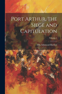 Port Arthur, The Siege And Capitulation; Volume 1 Port Arthur, The Siege And Capitulation; Volume 1