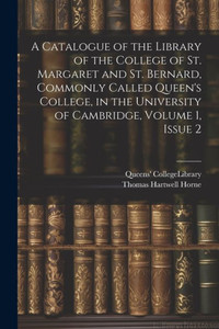 A Catalogue Of The Library Of The College Of St. Margaret And St. Bernard, Commonly Called Queen's College, In The University Of Cambridge, Volume 1, Issue 2 A Catalogue Of The Library Of The College Of St. Margaret And St. Bernard, Commonly Called Queen's College, In The University Of Cambridge, Volume 1, Issue 2