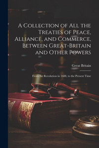 A Collection Of All The Treaties Of Peace, Alliance, And Commerce, Between Great-Britain And Other Powers: From The Revolution In 1688, To The Present Time A Collection Of All The Treaties Of Peace, Alliance, And Commerce, Between Great-Britain And Other Powers: From The Revolution In 1688, To The Present Time