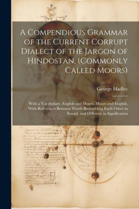 A Compendious Grammar Of The Current Corrupt Dialect Of The Jargon Of Hindostan, (Commonly Called Moors): With A Vocabulary, English And Moors, Moors ... In Sound, And Different In Signification A Compendious Grammar Of The Current Corrupt Dialect Of The Jargon Of Hindostan, (Commonly Called Moors): With A Vocabulary, English And Moors, Moors ... In Sound, And Different In Signification