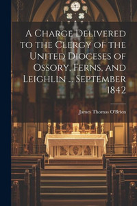 A Charge Delivered To The Clergy Of The United Dioceses Of Ossory, Ferns, And Leighlin ... September 1842 A Charge Delivered To The Clergy Of The United Dioceses Of Ossory, Ferns, And Leighlin ... September 1842