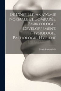 De L'Oreille, Anatomie Normale Et ComparEe, Embryologie, Developpement, Physiologie, Pathologie, Hygiene (French Edition) De L'Oreille, Anatomie Normale Et ComparEe, Embryologie, Developpement, Physiologie, Pathologie, Hygiene (French Edition)