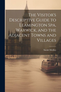 The Visitor's Descriptive Guide To Leamington Spa, Warwick, And The Adjacent Towns And Villages The Visitor's Descriptive Guide To Leamington Spa, Warwick, And The Adjacent Towns And Villages
