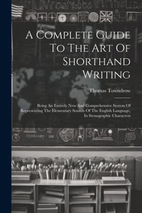 A Complete Guide To The Art Of Shorthand Writing: Being An Entirely New And Comprehensive System Of Representing The Elementary Sounds Of The English Language, In Stenographic Characters A Complete Guide To The Art Of Shorthand Writing: Being An Entirely New And Comprehensive System Of Representing The Elementary Sounds Of The English Language, In Stenographic Characters
