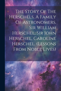 The Story Of The Herschels, A Family Of Astronomers. Sir William Herschel, Sir John Herschel, Caroline Herschel. (Lessons From Noble Lives) The Story Of The Herschels, A Family Of Astronomers. Sir William Herschel, Sir John Herschel, Caroline Herschel. (Lessons From Noble Lives)