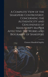 A Complete View Of The Shakspere Controversy, Concerning The Authenticity And Genuineness Of Manuscript Matter Affecting The Works And Biography Of Shakspere A Complete View Of The Shakspere Controversy, Concerning The Authenticity And Genuineness Of Manuscript Matter Affecting The Works And Biography Of Shakspere