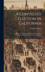 A Contested Election In California: ............ Vs. Hon. C.N. Felton. Testimony Of The Qualified Electors And Legal Voters Of New Almaden A Contested Election In California: ............ Vs. Hon. C.N. Felton. Testimony Of The Qualified Electors And Legal Voters Of New Almaden