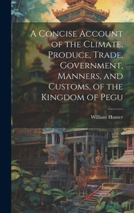 A Concise Account Of The Climate, Produce, Trade, Government, Manners, And Customs, Of The Kingdom Of Pegu A Concise Account Of The Climate, Produce, Trade, Government, Manners, And Customs, Of The Kingdom Of Pegu