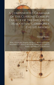 A Compendious Grammar Of The Current Corrupt Dialect Of The Jargon Of Hindostan, (Commonly Called Moors): With A Vocabulary, English And Moors, Moors ... In Sound, And Different In Signification A Compendious Grammar Of The Current Corrupt Dialect Of The Jargon Of Hindostan, (Commonly Called Moors): With A Vocabulary, English And Moors, Moors ... In Sound, And Different In Signification