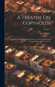 A Treatise On Copyholds: Customary Freeholds, Ancient Demesne, And The Jurisdiction Of Courts Baron And Courts Leet; Volume 1 A Treatise On Copyholds: Customary Freeholds, Ancient Demesne, And The Jurisdiction Of Courts Baron And Courts Leet; Volume 1