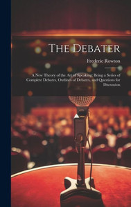 The Debater: A New Theory Of The Art Of Speaking: Being A Series Of Complete Debates, Outlines Of Debates, And Questions For Discussion The Debater: A New Theory Of The Art Of Speaking: Being A Series Of Complete Debates, Outlines Of Debates, And Questions For Discussion