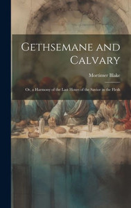 Gethsemane And Calvary: Or, A Harmony Of The Last Hours Of The Savior In The Flesh