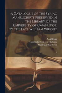 A Catalogue Of The Syriac Manuscripts Preserved In The Library Of The University Of Cambridge, By The Late William Wright: 2 A Catalogue Of The Syriac Manuscripts Preserved In The Library Of The University Of Cambridge, By The Late William Wright: 2