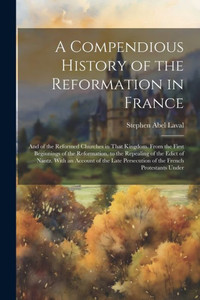 A Compendious History Of The Reformation In France: And Of The Reformed Churches In That Kingdom. From The First Beginnings Of The Reformation, To The ... Persecution Of The French Protestants Under