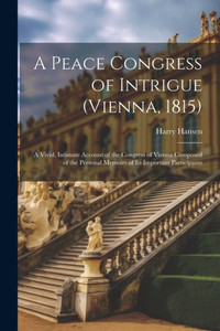 A Peace Congress Of Intrigue (Vienna, 1815): A Vivid, Intimate Account Of The Congress Of Vienna Composed Of The Personal Memoirs Of Its Important Participants A Peace Congress Of Intrigue (Vienna, 1815): A Vivid, Intimate Account Of The Congress Of Vienna Composed Of The Personal Memoirs Of Its Important Participants