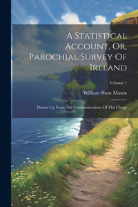 A Statistical Account, Or, Parochial Survey Of Ireland: Drawn Up From The Communications Of The Clergy; Volume 1 A Statistical Account, Or, Parochial Survey Of Ireland: Drawn Up From The Communications Of The Clergy; Volume 1