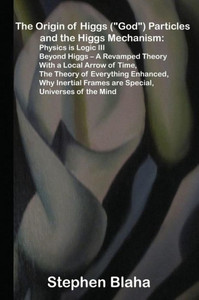The Origin Of Higgs ("God") Particles And The Higgs Mechanism: Physics Is Logic Iii, Beyond Higgs - A Revamped Theory With A Local Arrow Of Time, The ... Frames Are Special, Universes Of The Mind