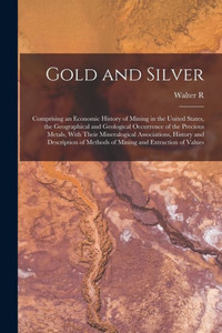Gold And Silver; Comprising An Economic History Of Mining In The United States, The Geographical And Geological Occurrence Of The Precious Metals, ... Of Methods Of Mining And Extraction Of Values Gold And Silver; Comprising An Economic History Of Mining In The United States, The Geographical And Geological Occurrence Of The Precious Metals, ... Of Methods Of Mining And Extraction Of Values