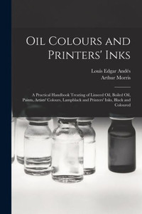 Oil Colours And Printers' Inks: A Practical Handbook Treating Of Linseed Oil, Boiled Oil, Paints, Artists' Colours, Lampblack And Printers' Inks, Black And Coloured Oil Colours And Printers' Inks: A Practical Handbook Treating Of Linseed Oil, Boiled Oil, Paints, Artists' Colours, Lampblack And Printers' Inks, Black And Coloured