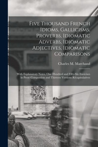 Five Thousand French Idioms, Gallicisms, Proverbs, Idiomatic Adverbs, Idiomatic Adjectives, Idiomatic Comparisons: With Explanatory Notes, One Hundred ... And Thirteen Versions Récapitulatives Five Thousand French Idioms, Gallicisms, Proverbs, Idiomatic Adverbs, Idiomatic Adjectives, Idiomatic Comparisons: With Explanatory Notes, One Hundred ... And Thirteen Versions Récapitulatives
