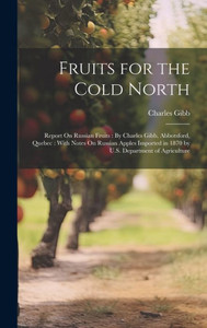Fruits For The Cold North: Report On Russian Fruits: By Charles Gibb, Abbotsford, Quebec: With Notes On Russian Apples Imported In 1870 By U.S. Department Of Agriculture Fruits For The Cold North: Report On Russian Fruits: By Charles Gibb, Abbotsford, Quebec: With Notes On Russian Apples Imported In 1870 By U.S. Department Of Agriculture