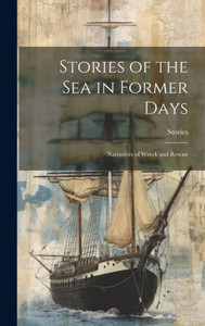 Stories Of The Sea In Former Days: Narratives Of Wreck And Rescue Stories Of The Sea In Former Days: Narratives Of Wreck And Rescue