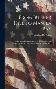From Bunker Hill To Manila Bay: A Record Of Battles For American Independence, The Preservation Of The Union And The Extension Of Territory From Bunker Hill To Manila Bay: A Record Of Battles For American Independence, The Preservation Of The Union And The Extension Of Territory