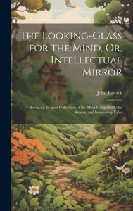 The Looking-Glass For The Mind, Or, Intellectual Mirror: Being An Elegant Collection Of The Most Delightful Little Stories, And Interesting Tales The Looking-Glass For The Mind, Or, Intellectual Mirror: Being An Elegant Collection Of The Most Delightful Little Stories, And Interesting Tales