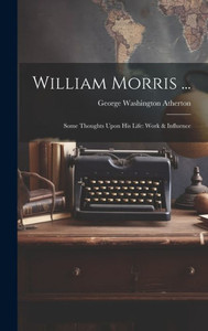 William Morris ...: Some Thoughts Upon His Life: Work & Influence