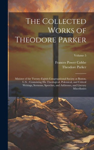 The Collected Works Of Theodore Parker: Minister Of The Twenty-Eighth Congregational Society At Boston, U.S.: Containing His Theological, Polemical, ... And Literary Miscellanies; Volume 5 The Collected Works Of Theodore Parker: Minister Of The Twenty-Eighth Congregational Society At Boston, U.S.: Containing His Theological, Polemical, ... And Literary Miscellanies; Volume 5