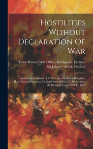 Hostilities Without Declaration Of War: An Historical Abstract Of The Cases In Which Hostilities Have Occured Between Civilized Powers Prior To Declaration Or Warning. From 1700 To 1870 Hostilities Without Declaration Of War: An Historical Abstract Of The Cases In Which Hostilities Have Occured Between Civilized Powers Prior To Declaration Or Warning. From 1700 To 1870